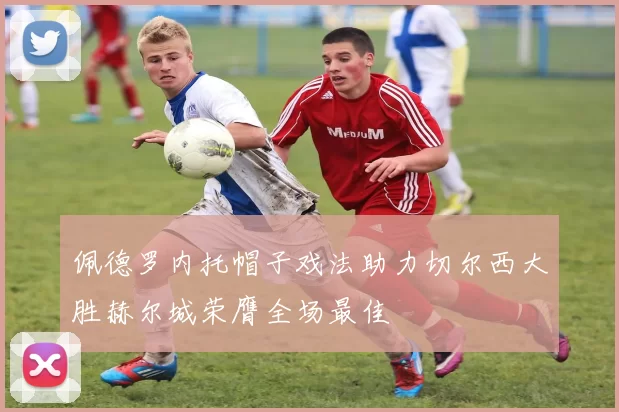 佩德罗内托帽子戏法助力切尔西大胜赫尔城荣膺全场最佳