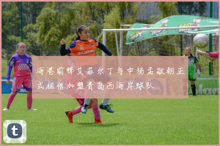 海港前锋艾菲尔丁与中场孟敬朝正式租借加盟青岛西海岸球队