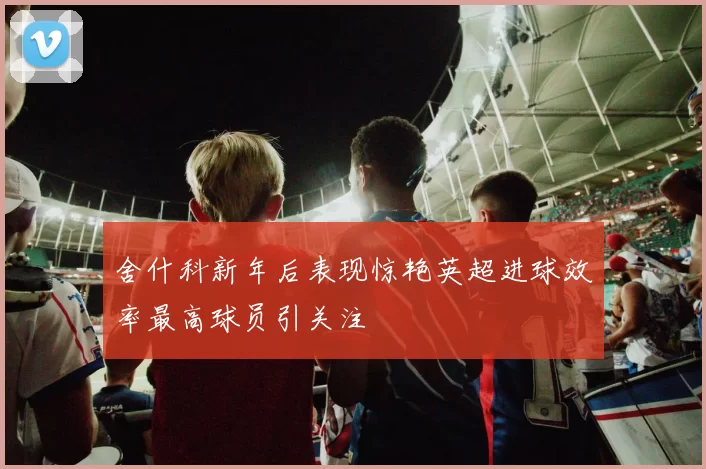 舍什科新年后表现惊艳英超进球效率最高球员引关注