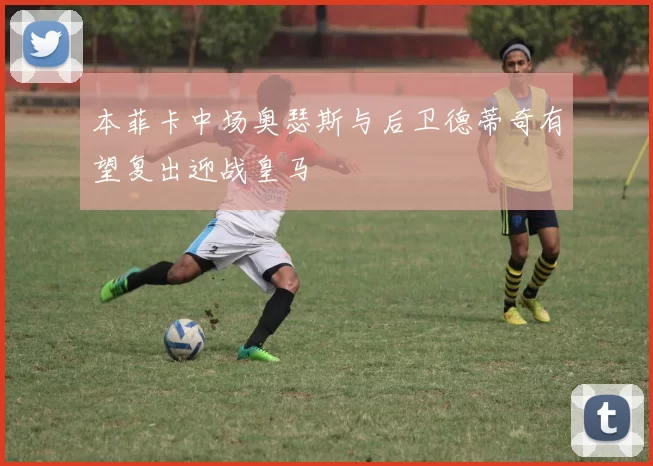 本菲卡中场奥瑟斯与后卫德蒂奇有望复出迎战皇马