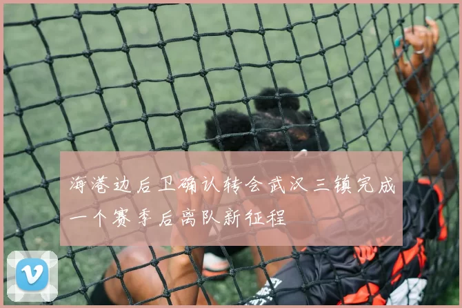 海港边后卫确认转会武汉三镇完成一个赛季后离队新征程