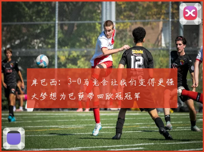 库巴西：3-0马竞会让我们变得更强大梦想为巴萨带回欧冠冠军