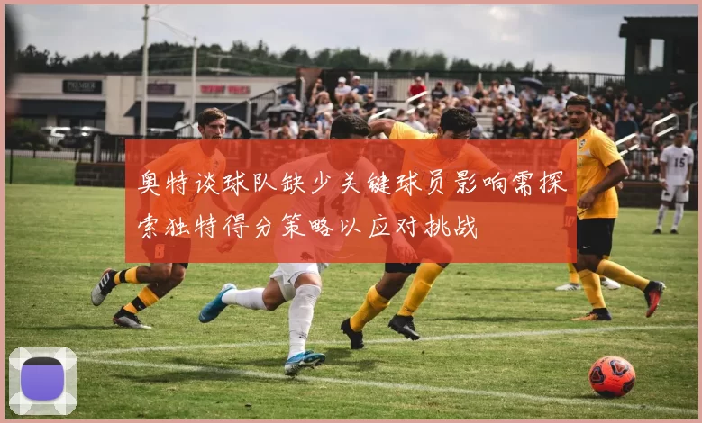 奥特谈球队缺少关键球员影响需探索独特得分策略以应对挑战