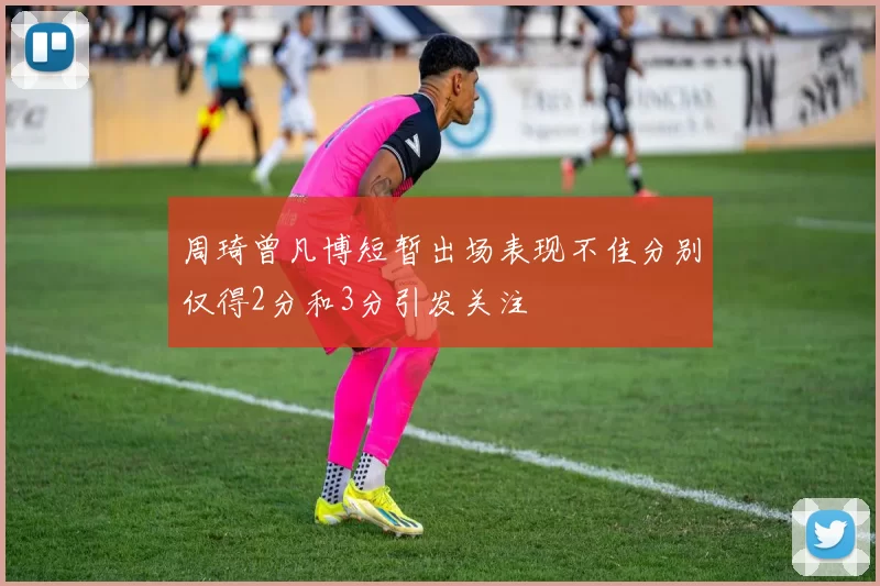 周琦曾凡博短暂出场表现不佳分别仅得2分和3分引发关注