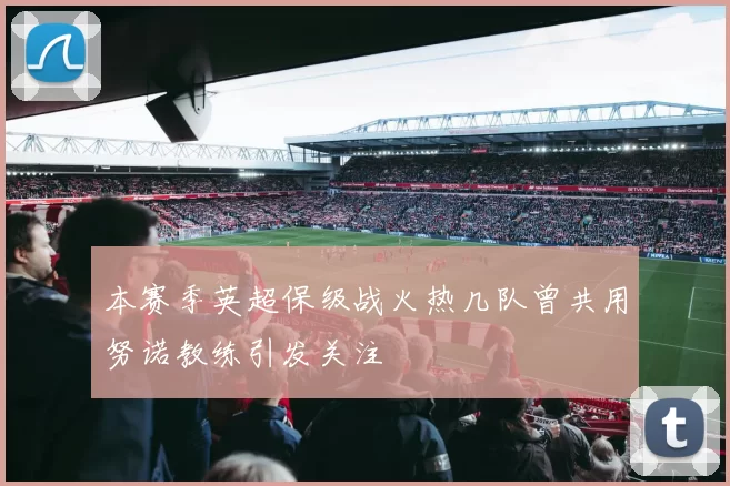 本赛季英超保级战火热几队曾共用努诺教练引发关注