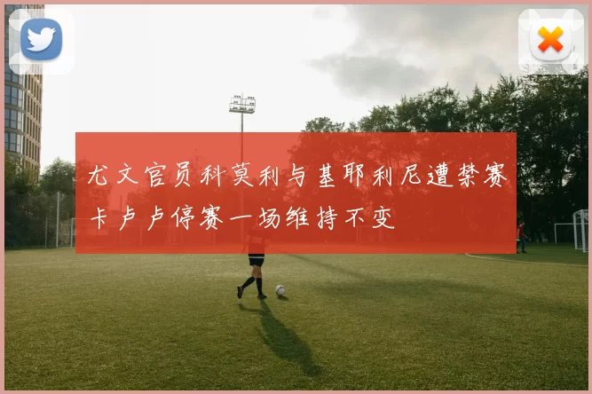 尤文官员科莫利与基耶利尼遭禁赛卡卢卢停赛一场维持不变