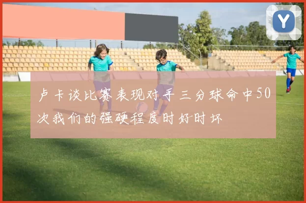 卢卡谈比赛表现对手三分球命中50次我们的强硬程度时好时坏