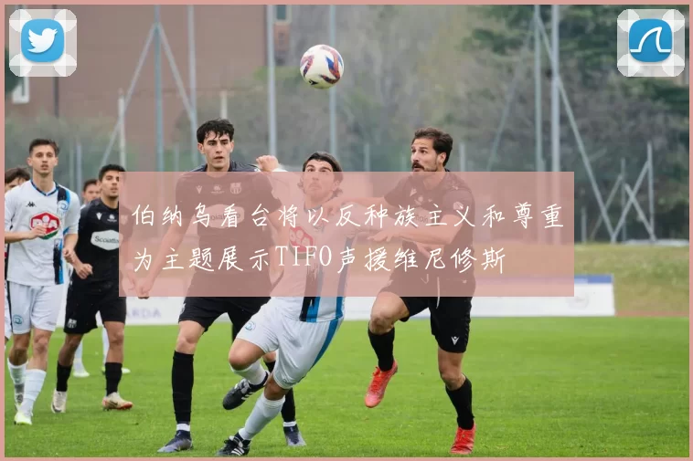 伯纳乌看台将以反种族主义和尊重为主题展示TIFO声援维尼修斯