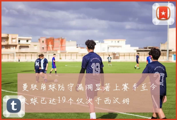 曼联角球防守漏洞显著上赛季至今失球已达19个仅次于西汉姆