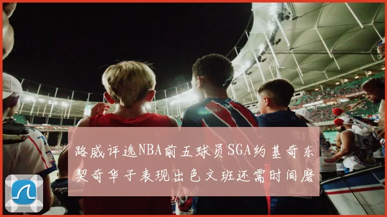 路威评选NBA前五球员SGA约基奇东契奇华子表现出色文班还需时间磨练