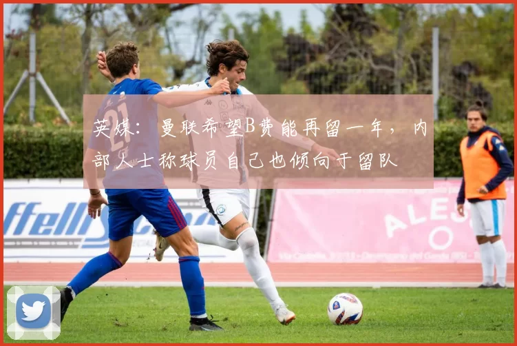 英媒：曼联希望B费能再留一年，内部人士称球员自己也倾向于留队