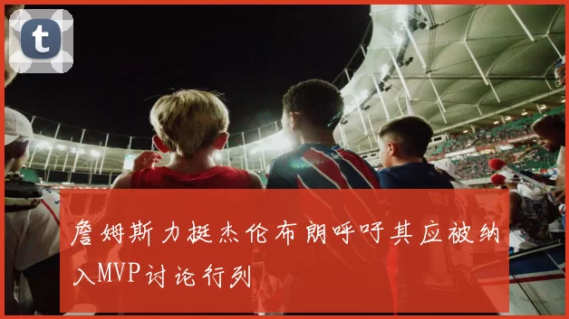 詹姆斯力挺杰伦布朗呼吁其应被纳入MVP讨论行列