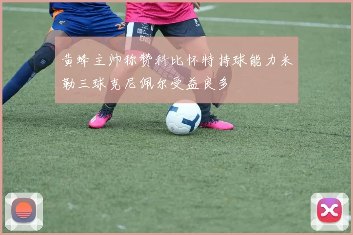 黄蜂主帅称赞科比怀特持球能力米勒三球克尼佩尔受益良多