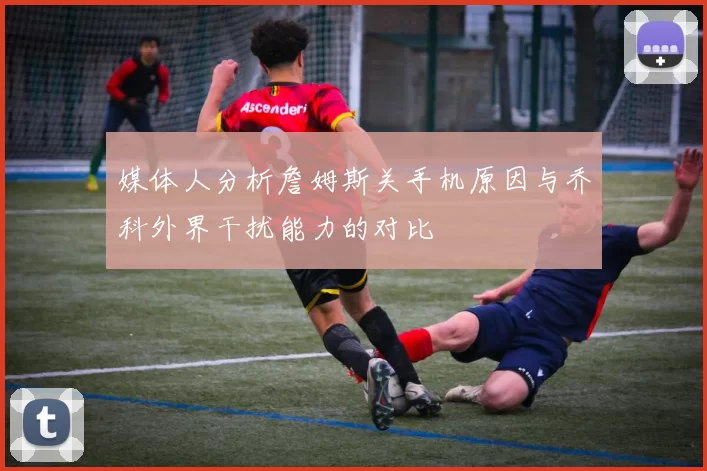 媒体人分析詹姆斯关手机原因与乔科外界干扰能力的对比