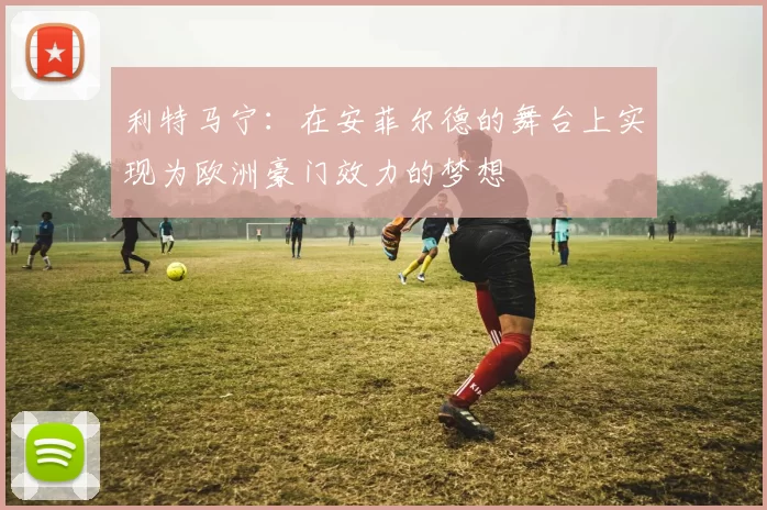 利特马宁：在安菲尔德的舞台上实现为欧洲豪门效力的梦想