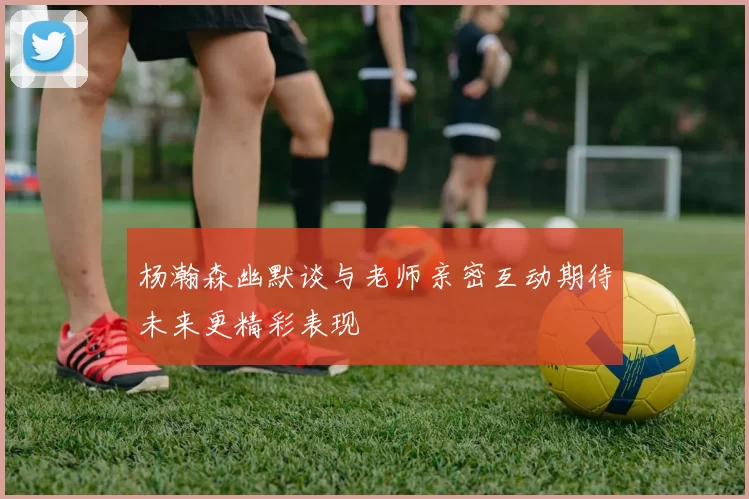 杨瀚森幽默谈与老师亲密互动期待未来更精彩表现