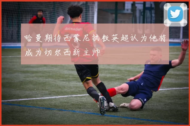 哈曼期待西蒙尼执教英超认为他将成为切尔西新主帅
