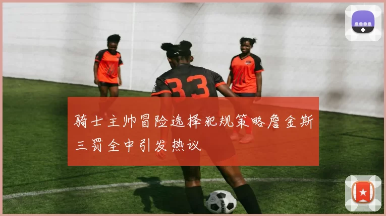 骑士主帅冒险选择犯规策略詹金斯三罚全中引发热议