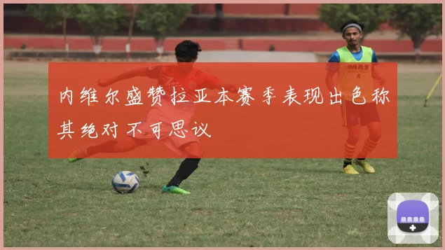 内维尔盛赞拉亚本赛季表现出色称其绝对不可思议