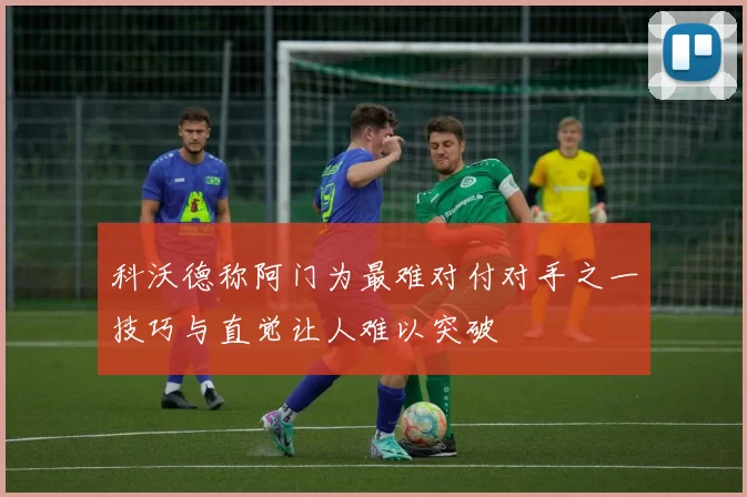 科沃德称阿门为最难对付对手之一技巧与直觉让人难以突破