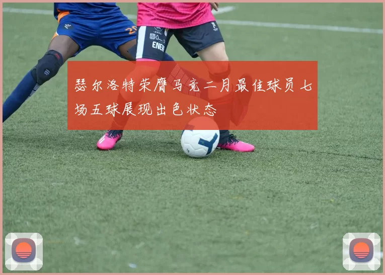 瑟尔洛特荣膺马竞二月最佳球员七场五球展现出色状态