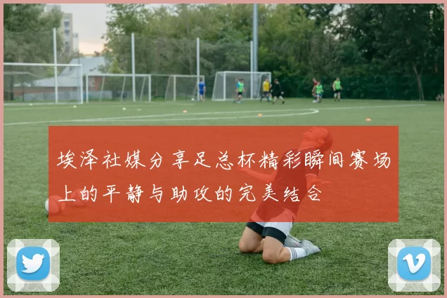 埃泽社媒分享足总杯精彩瞬间赛场上的平静与助攻的完美结合