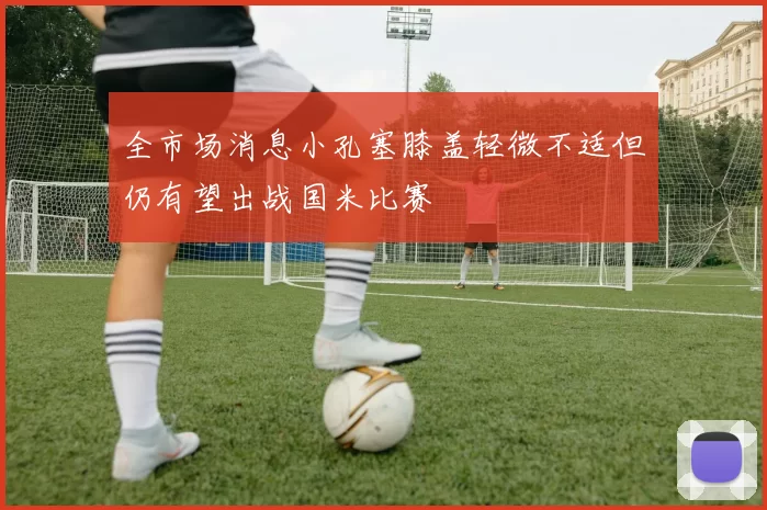 全市场消息小孔塞膝盖轻微不适但仍有望出战国米比赛