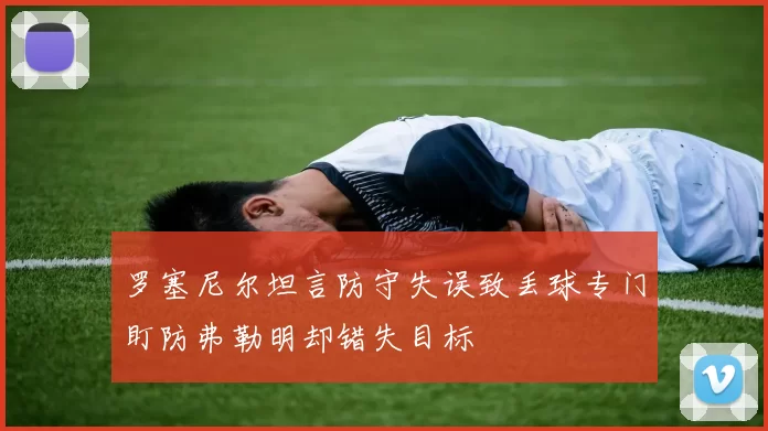 罗塞尼尔坦言防守失误致丢球专门盯防弗勒明却错失目标