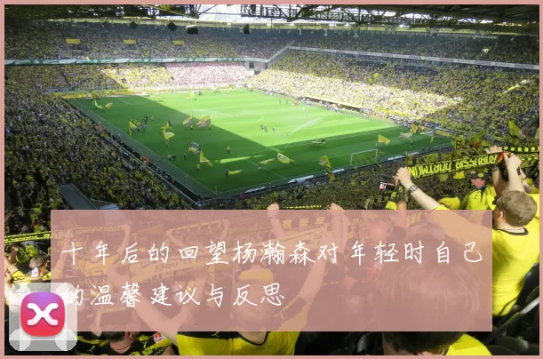 十年后的回望杨瀚森对年轻时自己的温馨建议与反思