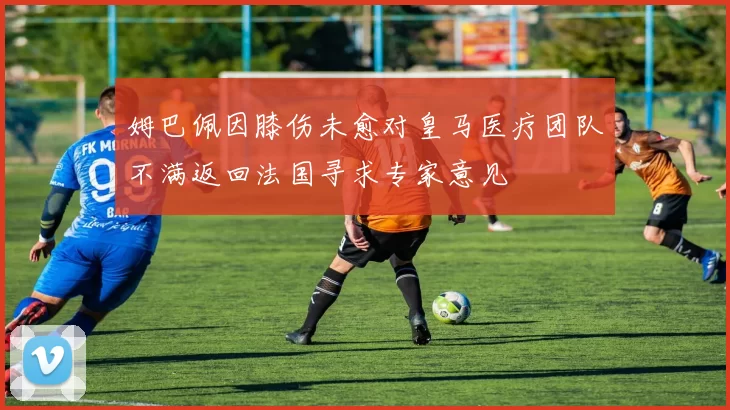 姆巴佩因膝伤未愈对皇马医疗团队不满返回法国寻求专家意见