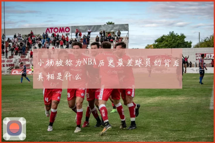 小杨被称为NBA历史最差球员的背后真相是什么