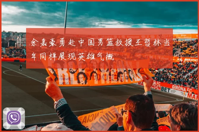 余嘉豪勇赴中国男篮救援王哲林当年同样展现英雄气概