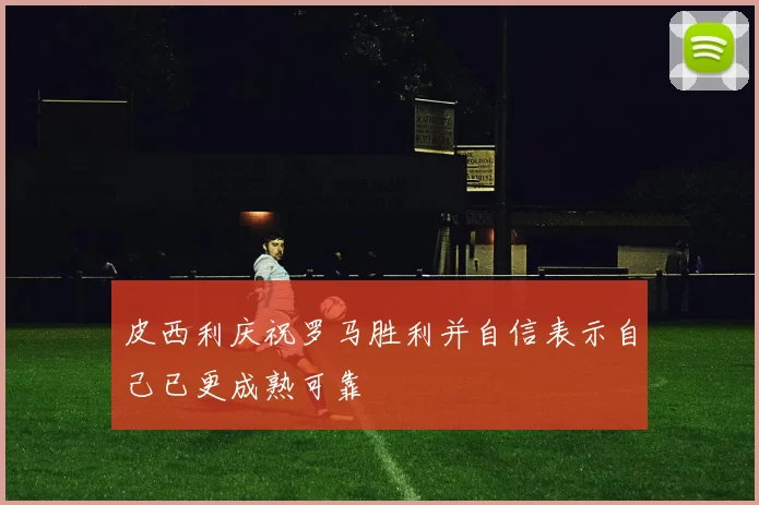 皮西利庆祝罗马胜利并自信表示自己已更成熟可靠