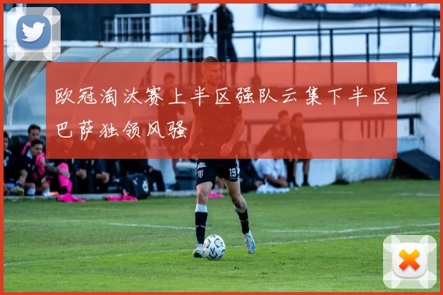 欧冠淘汰赛上半区强队云集下半区巴萨独领风骚